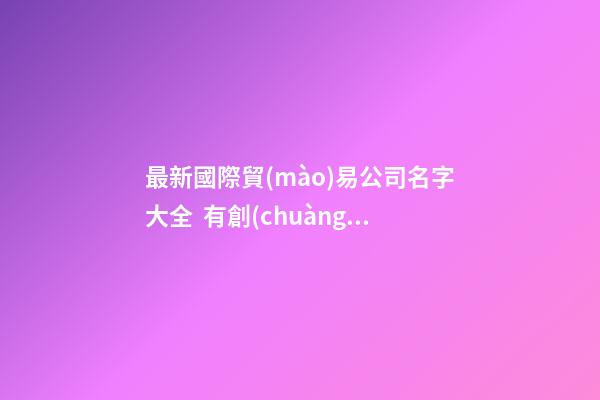 最新國際貿(mào)易公司名字大全  有創(chuàng)意的取名